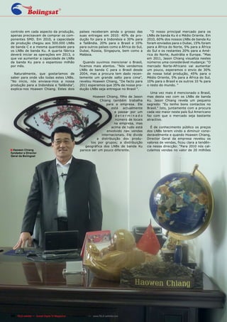 controlo em cada aspecto da produção,                países receberam ainda o grosso das           “O nosso principal mercado para os
apenas precisavam de comprar os com-                 suas entregas em 2010: 40% da pro-         LNBs de banda Ku é o Médio Oriente. Em
ponentes SMD. Em 2010, a capacidade                  dução foi para a Indonésia e 30% para      2010, 60% dos nossos LNBs de banda Ku
de produção chegou aos 500.000 LNBs                  a Tailândia. 20% para o Brasil e 10%       foram enviados para o Dubai, 15% foram
de banda C e a mesma quantidade para                 para outros países como a África do Sul,   para a África do Norte, 5% para a África
os LNBs de banda Ku. A quarta fábrica                Dubai, Rússia, Singapura, bem como a       do Sul e os restantes 20% para a Amé-
deverá iniciar as operações em 2013, o               Malásia.                                   rica do Norte, Austrália e Europa. “Mas
que vai aumentar a capacidade de LNBs                                                           em 2011, Jason Chiang visualiza nestes
da banda Ku para o espantoso milhão                     Quando ouvimos mencionar o Brasil,      números uma considerável mudança: “O
por mês.                                             ficamos mais atentos. “Nós vendemos        mercado Norte-Africano vai aumentar
                                                     LNBs de banda C para o Brasil desde        um pouco, esperamos o envio de 30%
  Naturalmente, que gostaríamos de                   2004, mas a procura tem dado recen-        de nossa total produção, 45% para o
saber para onde vão todas estes LNBs.                temente um grande salto para cima”,        Médio Oriente, 5% para a África do Sul,
“No inicio, nós enviava-mos a nossa                  revelou Hoawen Chiang, “De facto para      10% para o Brasil e os outros 10 % para
produção para a Indonésia e Tailândia”,              2011 esperamos que 35% da nossa pro-       o resto do mundo. “
explica-nos Hoawen Chiang. Estes dois                dução LNBs seja entregue no Brasil “.
                                                                                                  Uma vez mais é mencionado o Brasil,
                                                             Hoawen Chiang, filho de Jason      mas desta vez com os LNBs de banda
                                                                 Chiang também trabalha         Ku. Jason Chiang revela um pequeno
                                                                     para a empresa. Ele        segredo: “Eu tenho bons contactos no
                                                                        está   actualmente      Brasil.” Isto, juntamente com a procura
                                                                          a passar por um       cada vez maior neste país Sul Americano
                                                                           determinado          faz com que o mercado seja bastante
                                                                           número de locais     atractivo.
                                                                          na empresa, mas
                                                                        acima de tudo está        É de conhecimento público os preços
                                                                     envolvido nas vendas       dos LNBs terem vindo a diminuir consi-
                                                                  internacionais. Ele divide    deravelmente e quando Hoawen Chiang,
                                                               a distribuição dos produ-        Director Geral da empresa revelou os
                                                           tos por grupos; a distribuição       valores de vendas, ficou clara a tendên-
                                                        geográfica dos LNBs de banda Ku         cia nessa direcção: “Para 2010 nós cal-
■ Haowen Chiang                                      parece ser um pouco diferente.             culamos vendas no valor de 20 milhões
fundador e Director
Geral da Boiingsat




88 TELE-satellite — Global Digital TV Magazine — 04-05/201 — www.TELE-satellite.com
                                                         1
 