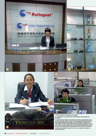 1                                                                                                         3


                                                                                       4




                                                                                      1. Annie recebe os visitantes na recepção
                                                                                      2. Yunnjye Qin é co-proprietário da Boiingsat e encarregado de
                                                                                      produção.
                                                                                      3. Jason Chiang é filho do fundador da empresa e designado suces-
                                                                                      sor da cadeira do capitão. Aqui na sala de exposição apresenta uma
                                                                                      das especialidades da empresa: uma combinação de quatro vias
                                                                                      com LNB 4 x C-band. Este LNB permite que quatro receptores consi-
                                                                                      gam receber quatro satélites de C-band independentemente uns dos
                                                                                      outros, esta configuração é especialmente procurada na Indonésia.
    2                                                                                 4. Gerente de Vendas Joseph Liu tem a seu cargo uma equipa de
                                                                                      seis funcionários


90 TELE-satellite — Global Digital TV Magazine — 04-05/201 — www.TELE-satellite.com
                                                         1
 
