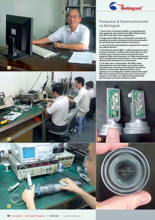Pesquisas & Desenvolvimento
                                                                                      na Boiingsat
                                                                                      1. David Chou é Gerente da R&D e é responsável de
                                                                                      uma equipa de seis engenheiros R&D. Está previsto
                                                                                      para 2011 mais três novos engenheiros.
                                                                                      2. Engenheiros R&D aqui no laboratório de testes de
                                                                                      amostras do produto retiradas da linha de produção e
                                                                                      de verificada para melhoramento do produto.
                                                                                      3. Um funcionário está testando o ganho/nível ruído de
                                                                                      um LNB de banda C.
                                                                                      4. Novidade da equipa R&D: o LNB da esquerda é para
                                                                                      a actual produção, o LNB do lado direito tem um novo
                                                                                      formato que é um pouco menor e que ainda torna
                                                                                      possível LNBs ainda menores. Os LNBs actuais são de
                                                                                      103,5 milímetros de comprimento; o novo modelo será
                                                                                      apenas de 85 milímetros de comprimento.
                                                                                      5. Um olhar para o alimentador. Até 2008, estes
                                                                                      alimentadores eram fabricados com quatro anéis.
 1                                                                                    Seguidamente os avanços tecnológicos permitiram
                                                                                      remover um dos anéis. Neste momento, como
                                                                                      podemos ver na fotografia, existem apenas três anéis.
                                                                                      Mas não vai demorar muito para que o terceiro anel
                                                                                      possa ser eliminado. Um LNB com dois anéis está
                                                                                      previsto para o terceiro trimestre de 2011.




 2                                                                                    4




 3                                                                                    5


94 TELE-satellite — Global Digital TV Magazine — 04-05/201 — www.TELE-satellite.com
                                                         1
 