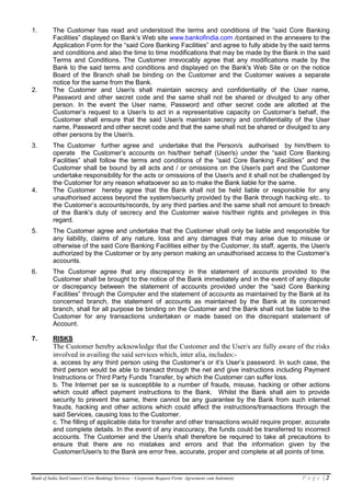 1.        The Customer has read and understood the terms and conditions of the “said Core Banking
          Facilities” displayed on Bank’s Web site www.bankofindia.com /contained in the annexere to the
          Application Form for the “said Core Banking Facilities” and agree to fully abide by the said terms
          and conditions and also the time to time modifications that may be made by the Bank in the said
          Terms and Conditions. The Customer irrevocably agree that any modifications made by the
          Bank to the said terms and conditions and displayed on the Bank's Web Site or on the notice
          Board of the Branch shall be binding on the Customer and the Customer waives a separate
          notice for the same from the Bank.
2.        The Customer and User/s shall maintain secrecy and confidentiality of the User name,
          Password and other secret code and the same shall not be shared or divulged to any other
          person. In the event the User name, Password and other secret code are allotted at the
          Customer’s request to a User/s to act in a representative capacity on Customer’s behalf, the
          Customer shall ensure that the said User/s maintain secrecy and confidentiality of the User
          name, Password and other secret code and that the same shall not be shared or divulged to any
          other persons by the User/s.
3.        The Customer further agree and undertake that the Person/s authorised by him/them to
          operate the Customer’s accounts on his/their behalf (User/s) under the “said Core Banking
          Facilities” shall follow the terms and conditions of the “said Core Banking Facilities” and the
          Customer shall be bound by all acts and / or omissions on the User/s part and the Customer
          undertake responsibility for the acts or omissions of the User/s and it shall not be challenged by
          the Customer for any reason whatsoever so as to make the Bank liable for the same.
4.        The Customer hereby agree that the Bank shall not be held liable or responsible for any
          unauthorised access beyond the system/security provided by the Bank through hacking etc.. to
          the Customer’s accounts/records, by any third parties and the same shall not amount to breach
          of the Bank's duty of secrecy and the Customer waive his/their rights and privileges in this
          regard.
5.        The Customer agree and undertake that the Customer shall only be liable and responsible for
          any liability, claims of any nature, loss and any damages that may arise due to misuse or
          otherwise of the said Core Banking Facilities either by the Customer, its staff, agents, the User/s
          authorized by the Customer or by any person making an unauthorised access to the Customer’s
          accounts.
6.        The Customer agree that any discrepancy in the statement of accounts provided to the
          Customer shall be brought to the notice of the Bank immediately and in the event of any dispute
          or discrepancy between the statement of accounts provided under the “said Core Banking
          Facilities” through the Computer and the statement of accounts as maintained by the Bank at its
          concerned branch, the statement of accounts as maintained by the Bank at its concerned
          branch, shall for all purpose be binding on the Customer and the Bank shall not be liable to the
          Customer for any transactions undertaken or made based on the discrepant statement of
          Account.

7.        RISKS
          The Customer hereby acknowledge that the Customer and the User/s are fully aware of the risks
          involved in availing the said services which, inter alia, includes:-
          a. access by any third person using the Customer’s or it’s User’s password. In such case, the
          third person would be able to transact through the net and give instructions including Payment
          Instructions or Third Party Funds Transfer, by which the Customer can suffer loss.
          b. The Internet per se is susceptible to a number of frauds, misuse, hacking or other actions
          which could affect payment instructions to the Bank. Whilst the Bank shall aim to provide
          security to prevent the same, there cannot be any guarantee by the Bank from such internet
          frauds, hacking and other actions which could affect the instructions/transactions through the
          said Services, causing loss to the Customer.
          c. The filling of applicable data for transfer and other transactions would require proper, accurate
          and complete details. In the event of any inaccuracy, the funds could be transferred to incorrect
          accounts. The Customer and the User/s shall therefore be required to take all precautions to
          ensure that there are no mistakes and errors and that the information given by the
          Customer/User/s to the Bank are error free, accurate, proper and complete at all points of time.


Bank of India StarConnect (Core Banking) Services – Corporate Request Form: Agreement cum Indemnity   Page |2
 