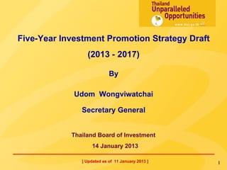Five-Year Investment Promotion Strategy Draft
                (2013 - 2017)
                            By
             Udom Wongviwatchai
               Secretary General

            Thailand Board of Investment
                   14 January 2013
               [ Updated as of 11 January 2013 ]   1
 