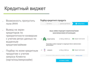  Возможность пропустить
поле ИНН
 Вывод на экран
кредиторов по
приоритетности конверсии
с учетом ретро данных по
выданным
кредитам/займам
 Подбор по всем кредитным
продуктам с учетом
запроса Клиента
(карта/кэш/микрозайм)
Кредитный виджет
 