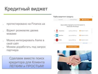  протестировано на Finance.ua
 Віджет розмовляє двома
мовами
 Можно интегрировать frame в
свой сайт
 Можем доработать под запрос
партнера
Кредитный виджет
Сделаем вместе поиск
кредитора для Клиента
ЛЕГКИМ и ПРОСТЫМ!
 