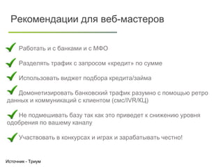 Клиенты
Лиды подходящие
банкам
Заявки
Одобренные
Отказы по
документам
Источник - Триум
Рекомендации для веб-мастеров
Работать и с банками и с МФО
Разделять трафик с запросом «кредит» по сумме
Использовать виджет подбора кредита/займа
Домонетизировать банковский трафик разумно с помощью ретро
данных и коммуникаций с клиентом (смс/IVR/КЦ)
Не подмешивать базу так как это приведет к снижению уровня
одобрения по вашему каналу
Участвовать в конкурсах и играх и зарабатывать честно!
 