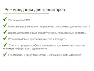 Клиенты
Лиды подходящие
банкам
Заявки
Одобренные
Отказы по
документам
Рекомендации для кредиторов
Увеличивать EPC
 Автоматизировать принятие решения по коротким данным клиента
Давать автоматическую обратную связь по выданным кредитам
Развивать новые профили клиентов и продукты
Сделать процесс удобным и понятным для клиента – ответ по
минимум информации, единое окно
Участвовать в конкурсах, играх и «слышать» веб-мастеров!
 