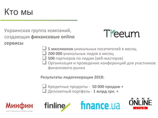 Украинская группа компаний,
создающая финансовые online
сервисы
Кто мы
 5 миллионов уникальных посетителей в месяц
 200 000 уникальных лидов в месяц
 500 партнеров по лидам (веб-мастеров)
 Организация и проведение конференций для участников
финансового рынка
Результаты лидогенерации 2018:
 Кредитные продукты - 50 000 продаж +
 Депозитный портфель - 1 млрд грн. +
 