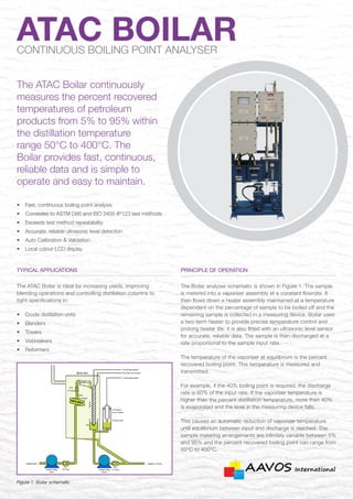 •	 Fast, continuous boiling point analysis
•	 Correlates to ASTM D86 and ISO 3405-IP123 test methods
•	 Exceeds test method repeatability
•	 Accurate, reliable ultrasonic level detection
•	 Auto Calibration & Validation
•	 Local colour LCD display
Typical applications
The ATAC Boilar is ideal for increasing yields, improving
blending operations and controlling distillation columns to
tight specifications in:
•	 Crude distillation units
•	Blenders
•	Towers
•	Visbreakers
•	Reformers
ATAC BOILARCONTINUOUS BOILING POINT ANALYSER
The ATAC Boilar continuously
measures the percent recovered
temperatures of petroleum
products from 5% to 95% within
the distillation temperature
range 50°C to 400°C. The
Boilar provides fast, continuous,
reliable data and is simple to
operate and easy to maintain.
Figure 1: Boilar schematic
PRINCIPLE OF OPERATION
The Boilar analyser schematic is shown in Figure 1. The sample
is metered into a vaporiser assembly at a constant flowrate. It
then flows down a heater assembly maintained at a temperature
dependent on the percentage of sample to be boiled off and the
remaining sample is collected in a measuring device. Boilar uses
a two-term heater to provide precise temperature control and
prolong heater life; it is also fitted with an ultrasonic level sensor
for accurate, reliable data. The sample is then discharged at a
rate proportional to the sample input rate.
The temperature of the vaporiser at equilibrium is the percent
recovered boiling point. This temperature is measured and
transmitted.
For example, if the 40% boiling point is required, the discharge
rate is 60% of the input rate. If the vaporiser temperature is
higher than the percent distillation temperature, more than 40%
is evaporated and the level in the measuring device falls.
This causes an automatic reduction of vaporiser temperature
until equilibrium between input and discharge is reached. The
sample metering arrangements are infinitely variable between 5%
and 95% and the percent-recovered boiling point can range from
50°C to 400°C.
 