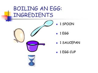 BOILING AN EGG:
INGREDIENTS
1 SPOON
1 EGG
1 SAUCEPAN
1 EGG CUP