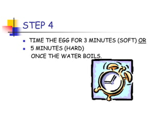 STEP 4
TIME THE EGG FOR 3 MINUTES (SOFT) OR
5 MINUTES (HARD)
ONCE THE WATER BOILS.