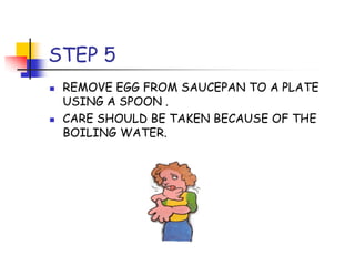 STEP 5
REMOVE EGG FROM SAUCEPAN TO A PLATE
USING A SPOON .
CARE SHOULD BE TAKEN BECAUSE OF THE
BOILING WATER.