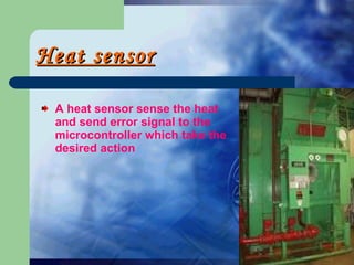 Heat sensor A heat sensor sense the heat and send error signal to the microcontroller which take the desired action 