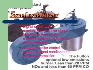 Signal conditioner   Signal conditioner manipulates the error signal from the sensor in the condition which is suitable for micro controller usually In boiler control system a signal conditioner is differential amplifier 