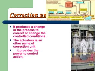 Correction unit It produces a change in the process to correct or change the controlled conditions. The actuators is an other name of correction unit it provides the power to control action.   
