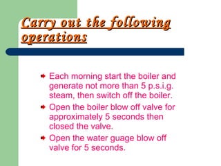 Carry out the following operations Each morning start the boiler and generate not more than 5 p.s.i.g. steam, then switch off the boiler. Open the boiler blow off valve for approximately 5 seconds then closed the valve. Open the water guage blow off valve for 5 seconds.  