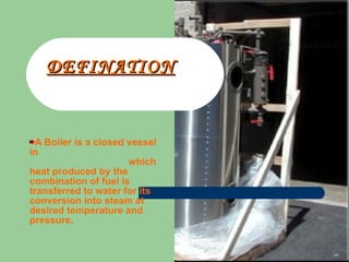 DEFINATION A Boiler is a closed vessel in  which heat produced by the combination of fuel is transferred to water for its conversion into steam at desired temperature and pressure. 