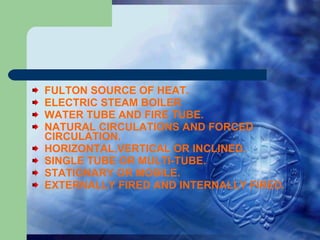 FULTON SOURCE OF HEAT. ELECTRIC STEAM BOILER WATER TUBE AND FIRE TUBE. NATURAL CIRCULATIONS AND FORCED CIRCULATION. HORIZONTAL,VERTICAL OR INCLINED. SINGLE TUBE OR MULTI-TUBE. STATIONARY OR MOBILE. EXTERNALLY FIRED AND INTERNALLY FIRED. 