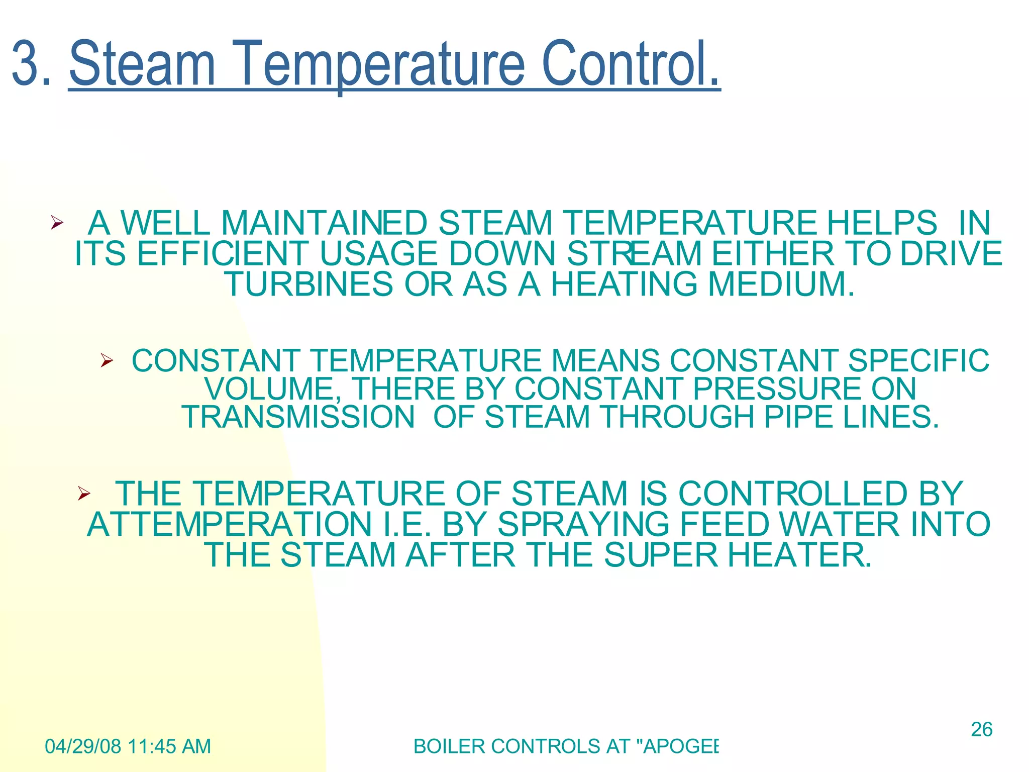 3.  Steam Temperature Control. A WELL MAINTAINED STEAM TEMPERATURE HELPS  IN ITS EFFICIENT USAGE DOWN STREAM EITHER TO DRIVE TURBINES OR AS A HEATING MEDIUM. CONSTANT TEMPERATURE MEANS CONSTANT SPECIFIC VOLUME, THERE BY CONSTANT PRESSURE ON TRANSMISSION  OF STEAM THROUGH PIPE LINES. THE TEMPERATURE OF STEAM IS CONTROLLED BY ATTEMPERATION I.E. BY SPRAYING FEED WATER INTO THE STEAM AFTER THE SUPER HEATER. 