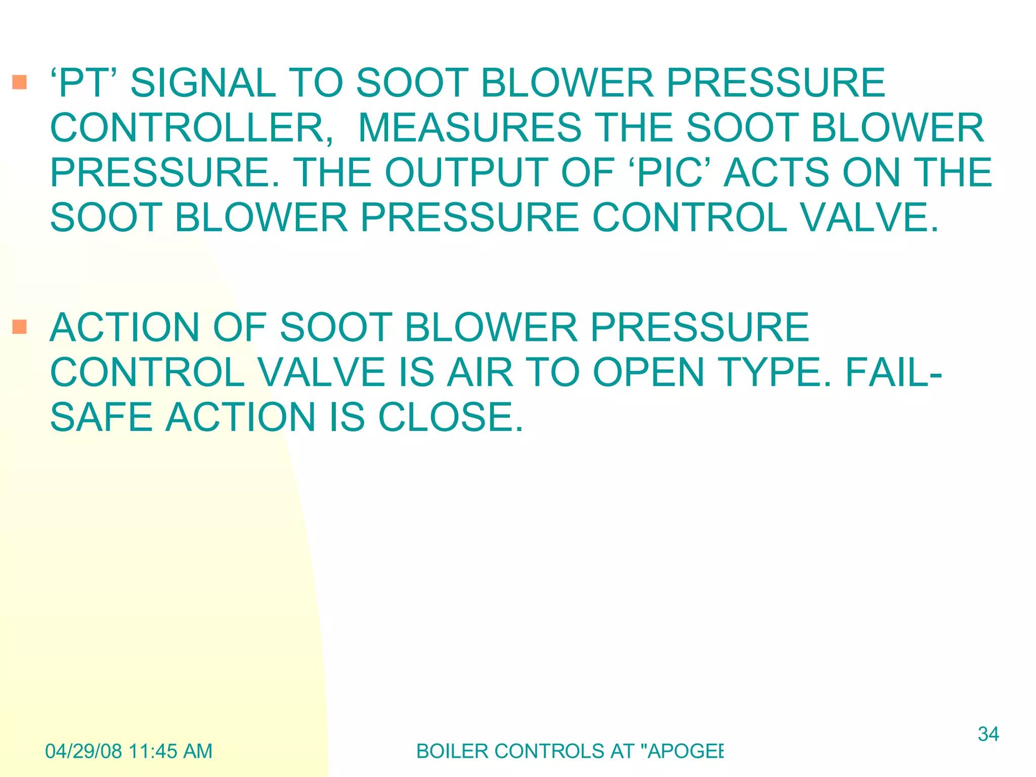 ‘ PT’ SIGNAL TO SOOT BLOWER PRESSURE CONTROLLER,  MEASURES THE SOOT BLOWER PRESSURE. THE OUTPUT OF ‘PIC’ ACTS ON THE SOOT BLOWER PRESSURE CONTROL VALVE. ACTION OF SOOT BLOWER PRESSURE CONTROL VALVE IS AIR TO OPEN TYPE. FAIL- SAFE ACTION IS CLOSE.  