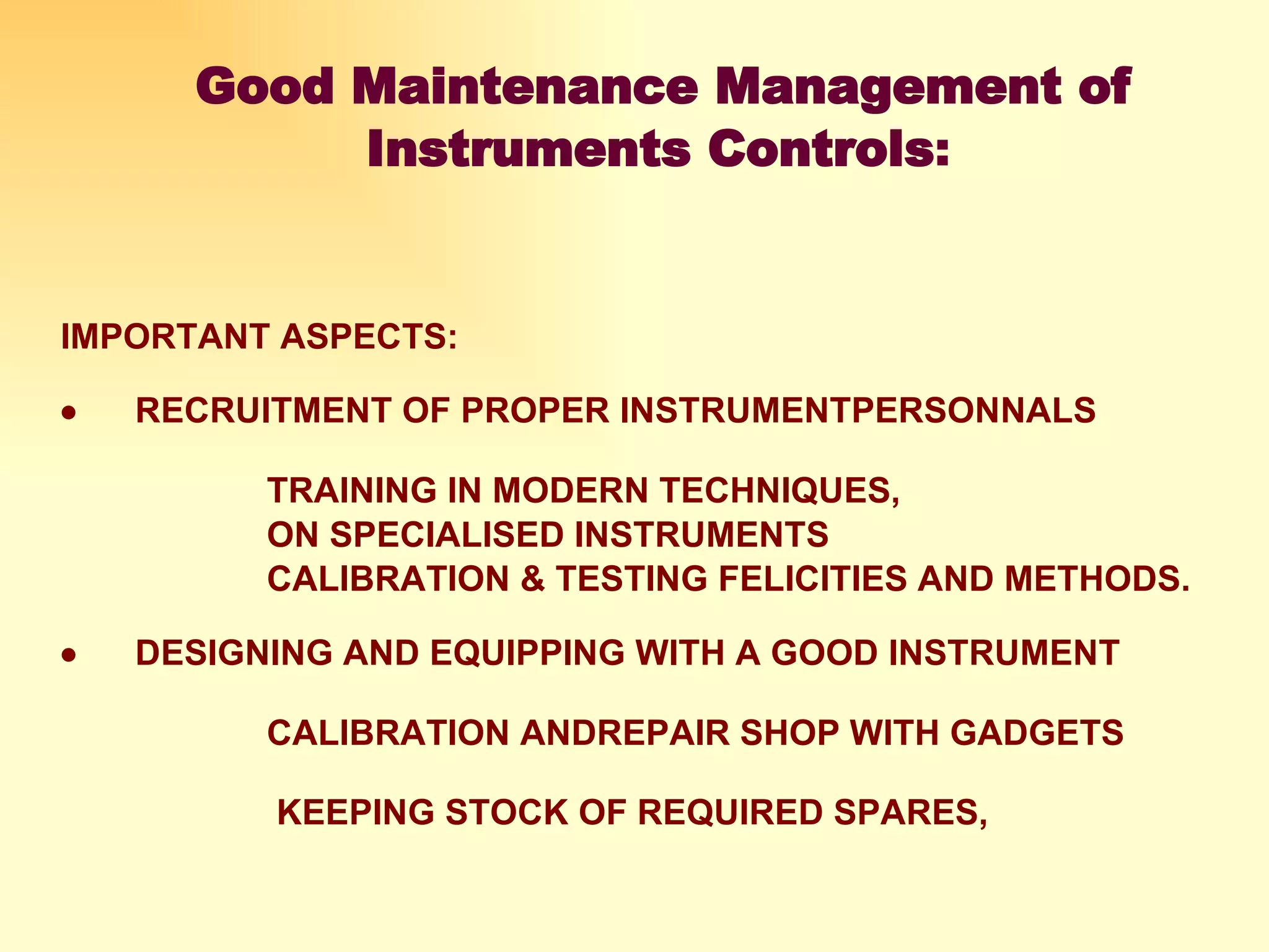   Good Maintenance Management of Instruments Controls : IMPORTANT ASPECTS:           RECRUITMENT OF PROPER INSTRUMENTPERSONNALS   TRAINING IN MODERN TECHNIQUES,   ON SPECIALISED INSTRUMENTS  CALIBRATION & TESTING FELICITIES AND METHODS.            DESIGNING AND EQUIPPING WITH A GOOD INSTRUMENT  CALIBRATION ANDREPAIR SHOP WITH GADGETS     KEEPING STOCK OF REQUIRED SPARES,    