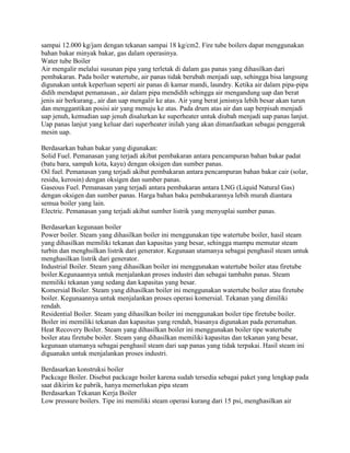 sampai 12.000 kg/jam dengan tekanan sampai 18 kg/cm2. Fire tube boilers dapat menggunakan
bahan bakar minyak bakar, gas dalam operasinya.
Water tube Boiler
Air mengalir melalui susunan pipa yang terletak di dalam gas panas yang dihasilkan dari
pembakaran. Pada boiler watertube, air panas tidak berubah menjadi uap, sehingga bisa langsung
digunakan untuk keperluan seperti air panas di kamar mandi, laundry. Ketika air dalam pipa-pipa
didih mendapat pemanasan., air dalam pipa mendidih sehingga air mengandung uap dan berat
jenis air berkurang., air dan uap mengalir ke atas. Air yang berat jenisnya lebih besar akan turun
dan menggantikan posisi air yang menuju ke atas. Pada drum atas air dan uap berpisah menjadi
uap jenuh, kemudian uap jenuh disalurkan ke superheater untuk diubah menjadi uap panas lanjut.
Uap panas lanjut yang keluar dari superheater inilah yang akan dimanfaatkan sebagai penggerak
mesin uap.
Berdasarkan bahan bakar yang digunakan:
Solid Fuel. Pemanasan yang terjadi akibat pembakaran antara pencampuran bahan bakar padat
(batu bara, sampah kota, kayu) dengan oksigen dan sumber panas.
Oil fuel. Pemanasan yang terjadi akibat pembakaran antara pencampuran bahan bakar cair (solar,
residu, kerosin) dengan oksigen dan sumber panas.
Gaseous Fuel. Pemanasan yang terjadi antara pembakaran antara LNG (Liquid Natural Gas)
dengan oksigen dan sumber panas. Harga bahan baku pembakarannya lebih murah diantara
semua boiler yang lain.
Electric. Pemanasan yang terjadi akibat sumber listrik yang menyuplai sumber panas.
Berdasarkan kegunaan boiler
Power boiler. Steam yang dihasilkan boiler ini menggunakan tipe watertube boiler, hasil steam
yang dihasilkan memiliki tekanan dan kapasitas yang besar, sehingga mampu memutar steam
turbin dan menghsilkan listrik dari generator. Kegunaan utamanya sebagai penghasil steam untuk
menghasilkan listrik dari generator.
Industrial Boiler. Steam yang dihasilkan boiler ini menggunakan watertube boiler atau firetube
boiler.Kegunaannya untuk menjalankan proses industri dan sebagai tambahn panas. Steam
memiliki tekanan yang sedang dan kapasitas yang besar.
Komersial Boiler. Steam yang dihasilkan boiler ini menggunakan watertube boiler atau firetube
boiler. Kegunaannya untuk menjalankan proses operasi komersial. Tekanan yang dimiliki
rendah.
Residential Boiler. Steam yang dihasilkan boiler ini menggunakan boiler tipe firetube boiler.
Boiler ini memiliki tekanan dan kapasitas yang rendah, biasanya digunakan pada perumahan.
Heat Recovery Boiler. Steam yang dihasilkan boiler ini menggunakan boiler tipe watertube
boiler atau firetube boiler. Steam yang dihasilkan memiliki kapasitas dan tekanan yang besar,
kegunaan utamanya sebagai penghasil steam dari uap panas yang tidak terpakai. Hasil steam ini
diguanakn untuk menjalankan proses industri.
Berdasarkan konstruksi boiler
Packcage Boiler. Disebut packcage boiler karena sudah tersedia sebagai paket yang lengkap pada
saat dikirim ke pabrik, hanya memerlukan pipa steam
Berdasarkan Tekanan Kerja Boiler
Low pressure boilers. Tipe ini memiliki steam operasi kurang dari 15 psi, menghasilkan air
 