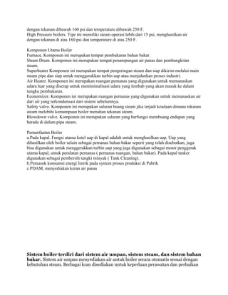 dengan tekanan dibawah 160 psi dan temperature dibawah 250 F.
High Pressure boilers. Tipe ini memiliki steam operasi lebih dari 15 psi, menghasilkan air
dengan tekanan di atas 160 psi dan temperature di atas 250 F.
Komponen Utama Boiler
Furnace. Komponen ini merupakan tempat pembakaran bahan bakar.
Steam Drum. Komponen ini merupakan tempat penampungan air panas dan pembangkitan
steam.
Superheater Komponen ini merupakan tempat pengeringan steam dan siap dikirim melalui main
steam pipe dan siap untuk menggerakkan turbin uap atau menjalankan proses industri.
Air Heater. Komponen ini merupakan ruangan pemanas yang digunakan untuk memanaskan
udara luar yang diserap untuk meminimalisasi udara yang lembab yang akan masuk ke dalam
tungku pembakaran.
Economizer. Komponen ini merupakan ruangan pemanas yang digunakan untuk memanaskan air
dari air yang terkondensasi dari sistem sebelumnya.
Safety valve. Komponen ini merupakan saluran buang steam jika terjadi keadaan dimana tekanan
steam melebihi kemampuan boiler menahan tekanan steam.
Blowdown valve. Komponen ini merupakan saluran yang berfungsi membuang endapan yang
berada di dalam pipa steam.
Pemanfaatan Boiler
a.Pada kapal. Fungsi utama ketel uap di kapal adalah untuk menghasilkan uap. Uap yang
dihasilkan oleh boiler selain sebagai pemanas bahan bakar seperti yang telah disebutkan, juga
bisa digunakan untuk menggerakkan turbin uap yang juga digunakan sebagai motor penggerak
utama kapal, untuk peralatan pemanas ( pemanas ruangan, bahan bakar). Pada kapal tanker
digunakan sebagai pembersih tangki minyak ( Tank Cleaning).
b.Pemasok konsumsi energi listrik pada system proses produksi di Pabrik
c.PDAM, menyediakan keran air panas
Sistem boiler terdiri dari sistem air umpan, sistem steam, dan sistem bahan
bakar. Sistem air umpan menyediakan air untuk boiler secara otomatis sesuai dengan
kebutuhan steam. Berbagai kran disediakan untuk keperluan perawatan dan perbaikan
 