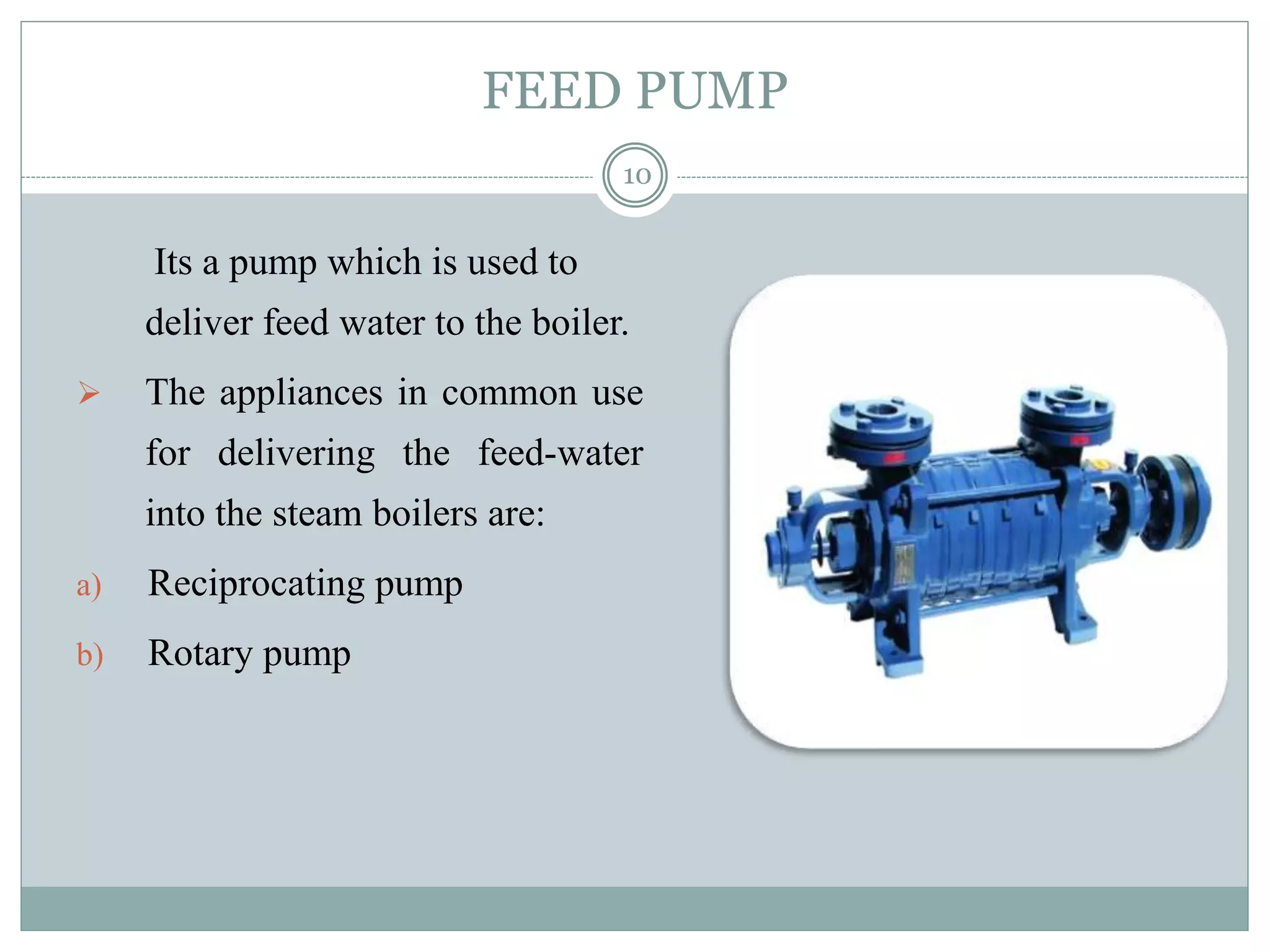 FEED PUMP
Its a pump which is used to
deliver feed water to the boiler.
 The appliances in common use
for delivering the feed-water
into the steam boilers are:
a) Reciprocating pump
b) Rotary pump
10
 