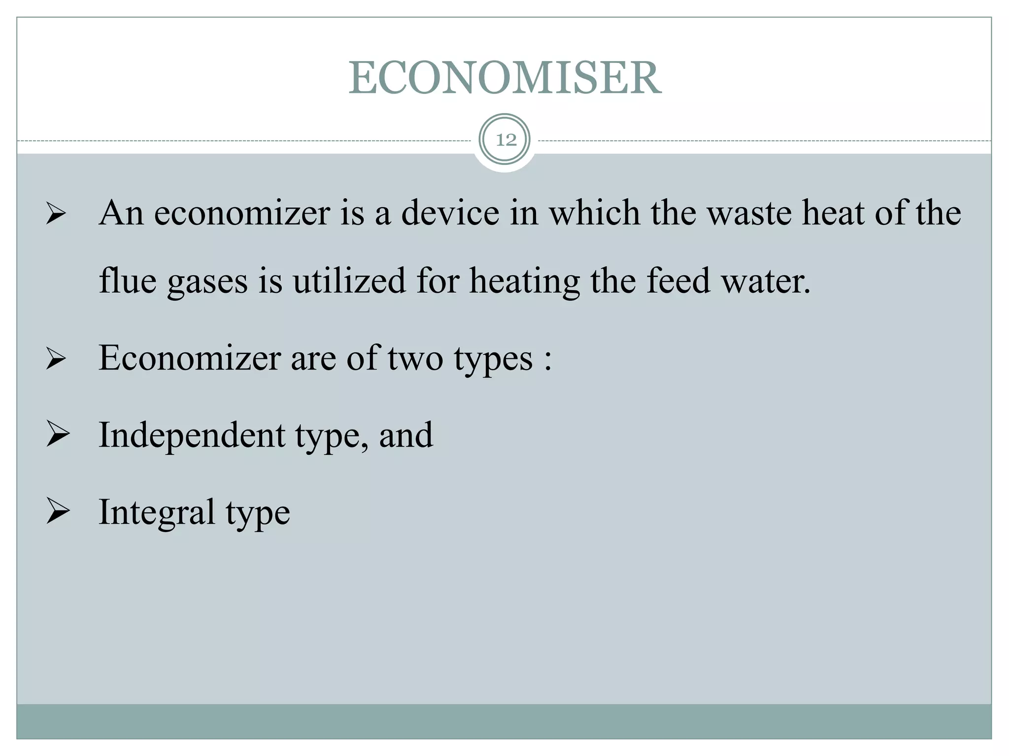 ECONOMISER
 An economizer is a device in which the waste heat of the
flue gases is utilized for heating the feed water.
 Economizer are of two types :
 Independent type, and
 Integral type
12
 