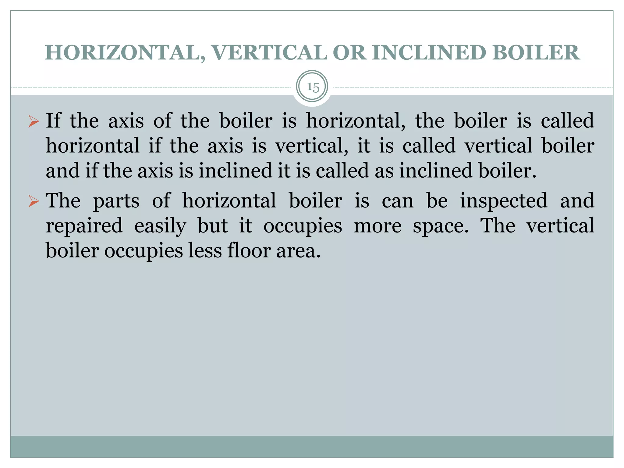 HORIZONTAL, VERTICAL OR INCLINED BOILER
 If the axis of the boiler is horizontal, the boiler is called
horizontal if the axis is vertical, it is called vertical boiler
and if the axis is inclined it is called as inclined boiler.
 The parts of horizontal boiler is can be inspected and
repaired easily but it occupies more space. The vertical
boiler occupies less floor area.
15
 