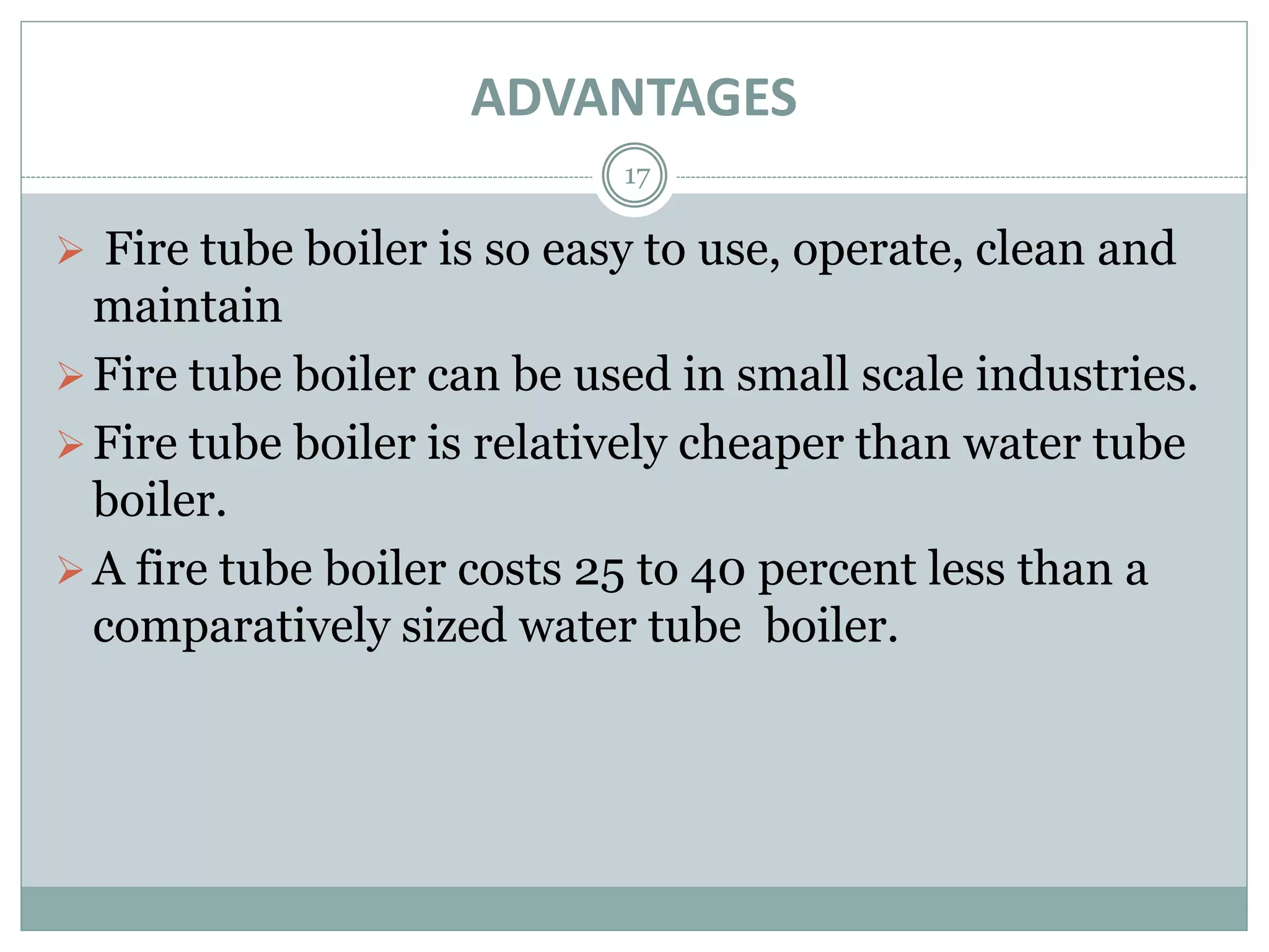 ADVANTAGES
17
 Fire tube boiler is so easy to use, operate, clean and
maintain
Fire tube boiler can be used in small scale industries.
Fire tube boiler is relatively cheaper than water tube
boiler.
A fire tube boiler costs 25 to 40 percent less than a
comparatively sized water tube boiler.
 