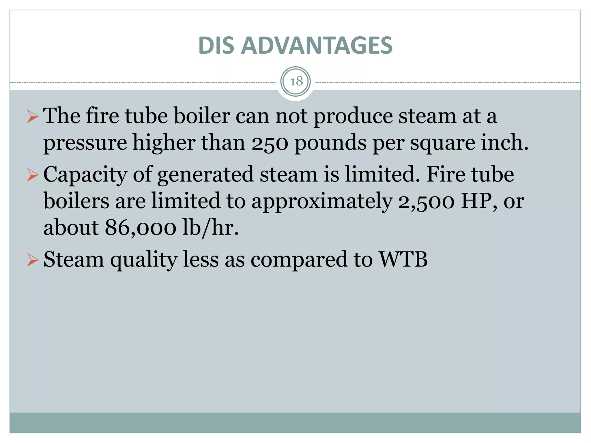 DIS ADVANTAGES
18
The fire tube boiler can not produce steam at a
pressure higher than 250 pounds per square inch.
Capacity of generated steam is limited. Fire tube
boilers are limited to approximately 2,500 HP, or
about 86,000 lb/hr.
Steam quality less as compared to WTB
 