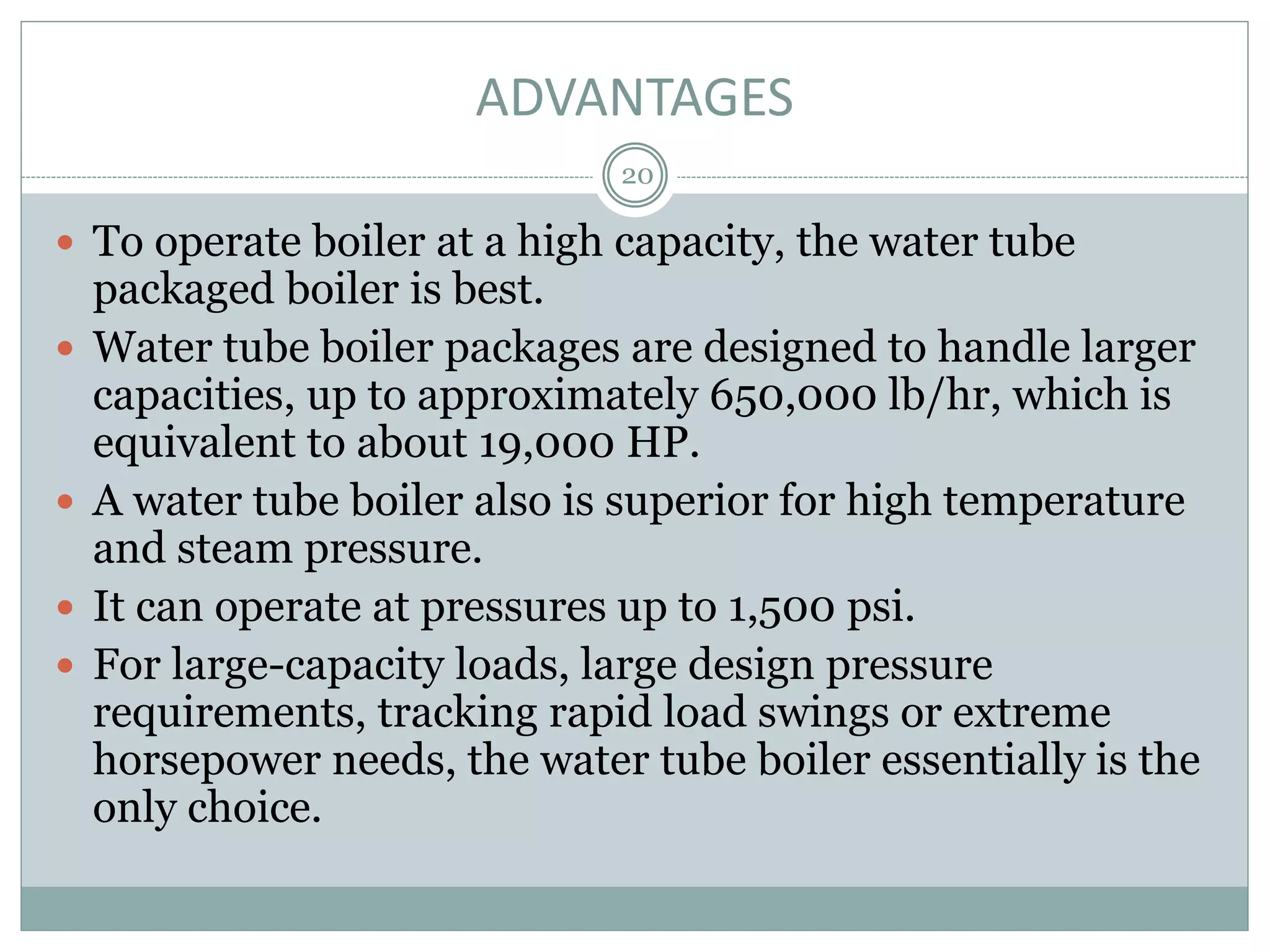 ADVANTAGES
20
 To operate boiler at a high capacity, the water tube
packaged boiler is best.
 Water tube boiler packages are designed to handle larger
capacities, up to approximately 650,000 lb/hr, which is
equivalent to about 19,000 HP.
 A water tube boiler also is superior for high temperature
and steam pressure.
 It can operate at pressures up to 1,500 psi.
 For large-capacity loads, large design pressure
requirements, tracking rapid load swings or extreme
horsepower needs, the water tube boiler essentially is the
only choice.
 
