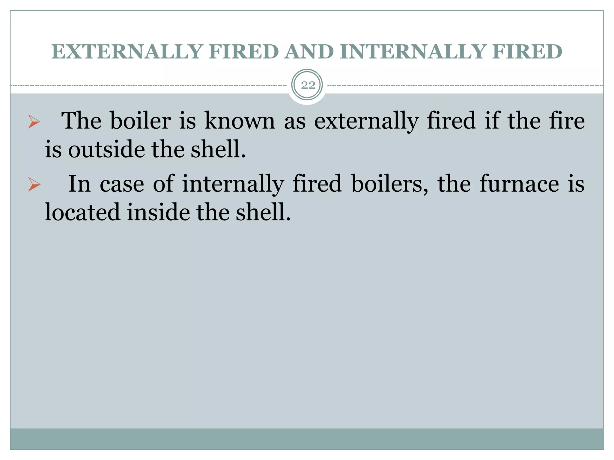 EXTERNALLY FIRED AND INTERNALLY FIRED
 The boiler is known as externally fired if the fire
is outside the shell.
 In case of internally fired boilers, the furnace is
located inside the shell.
22
 