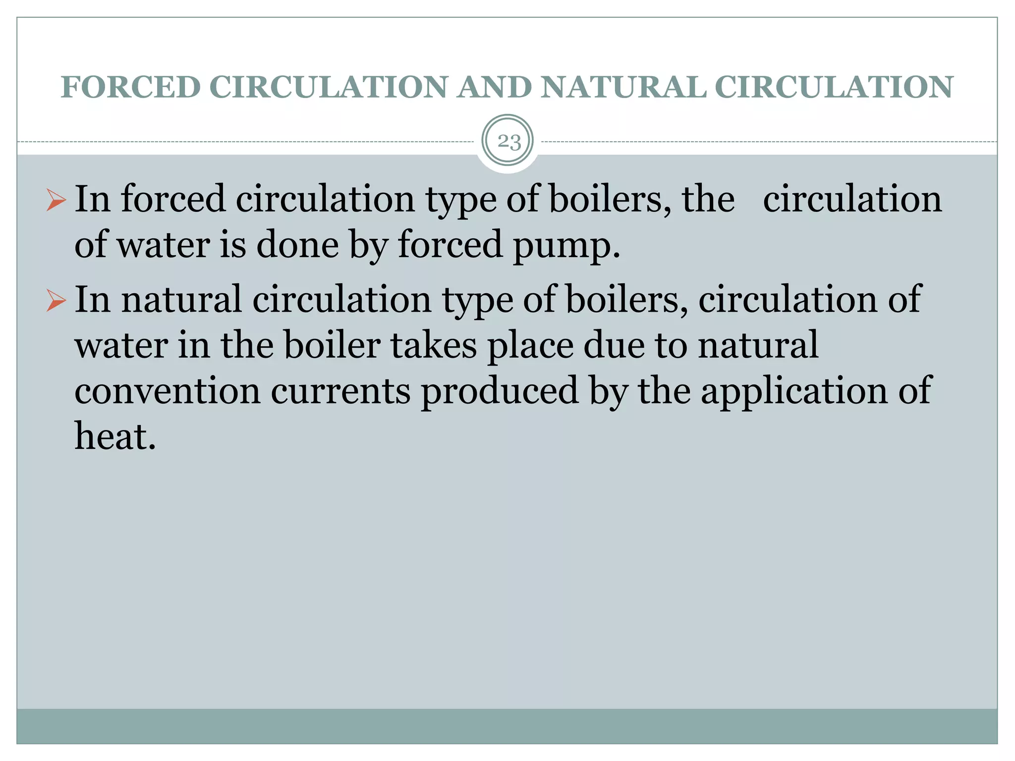 FORCED CIRCULATION AND NATURAL CIRCULATION
In forced circulation type of boilers, the circulation
of water is done by forced pump.
In natural circulation type of boilers, circulation of
water in the boiler takes place due to natural
convention currents produced by the application of
heat.
23
 