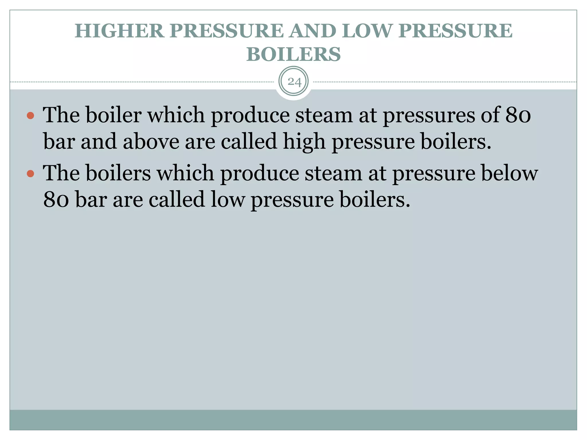 HIGHER PRESSURE AND LOW PRESSURE
BOILERS
 The boiler which produce steam at pressures of 80
bar and above are called high pressure boilers.
 The boilers which produce steam at pressure below
80 bar are called low pressure boilers.
24
 