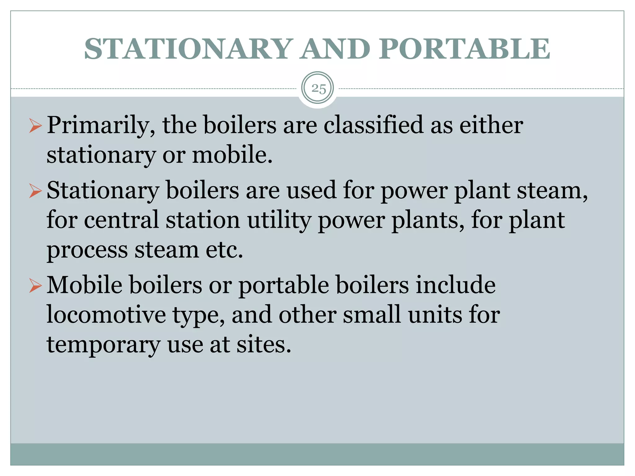 STATIONARY AND PORTABLE
Primarily, the boilers are classified as either
stationary or mobile.
Stationary boilers are used for power plant steam,
for central station utility power plants, for plant
process steam etc.
Mobile boilers or portable boilers include
locomotive type, and other small units for
temporary use at sites.
25
 