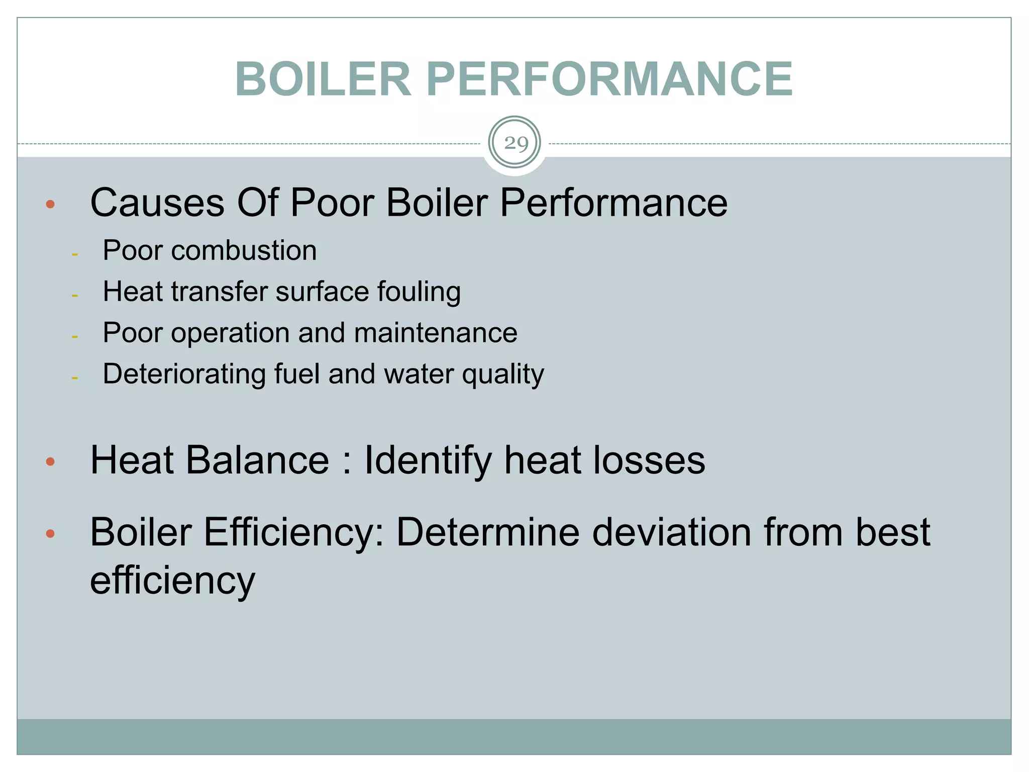 BOILER PERFORMANCE
• Causes Of Poor Boiler Performance
- Poor combustion
- Heat transfer surface fouling
- Poor operation and maintenance
- Deteriorating fuel and water quality
• Heat Balance : Identify heat losses
• Boiler Efficiency: Determine deviation from best
efficiency
29
 