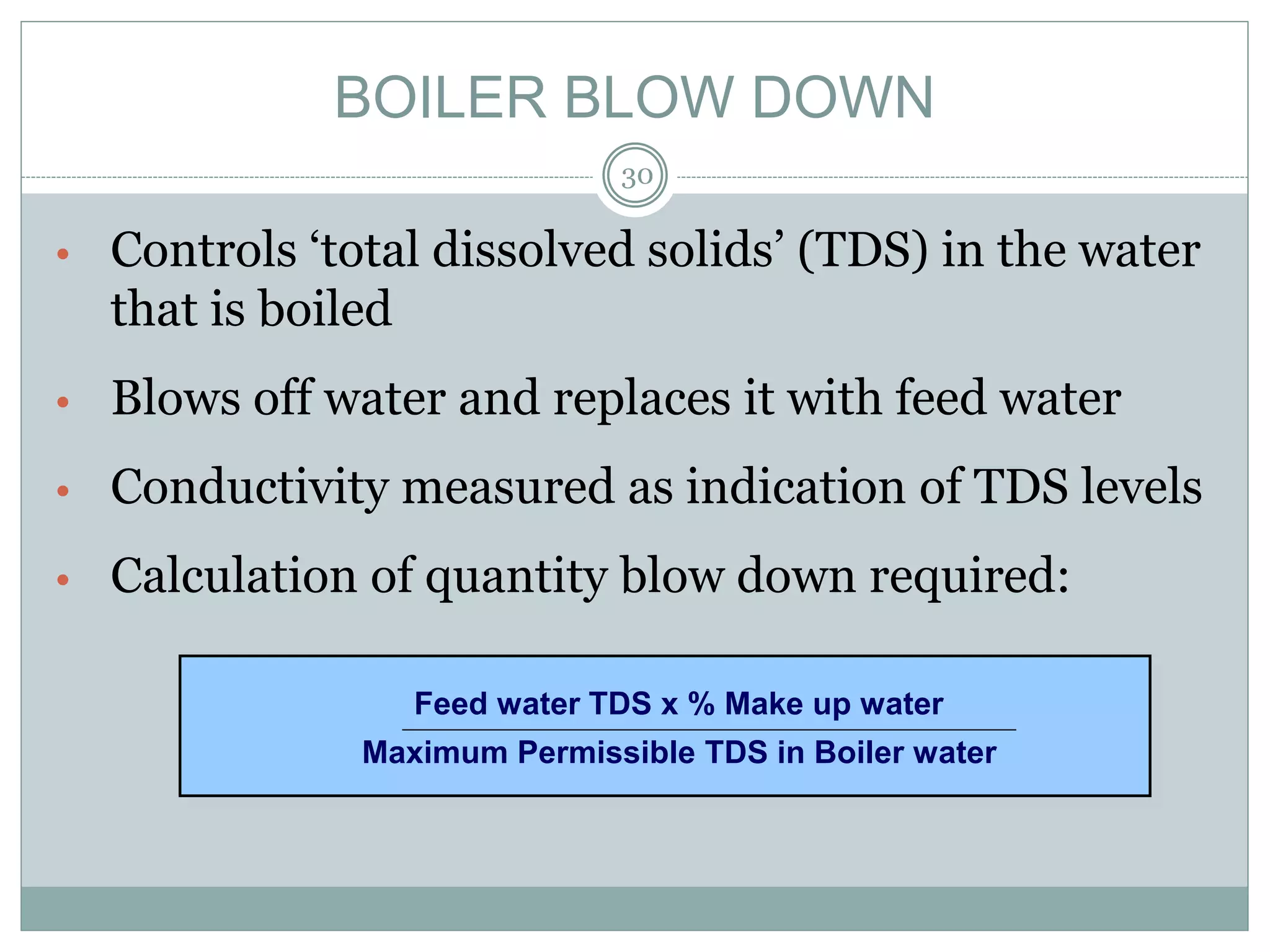 BOILER BLOW DOWN
• Controls ‘total dissolved solids’ (TDS) in the water
that is boiled
• Blows off water and replaces it with feed water
• Conductivity measured as indication of TDS levels
• Calculation of quantity blow down required:
Feed water TDS x % Make up water
Maximum Permissible TDS in Boiler water
30
 