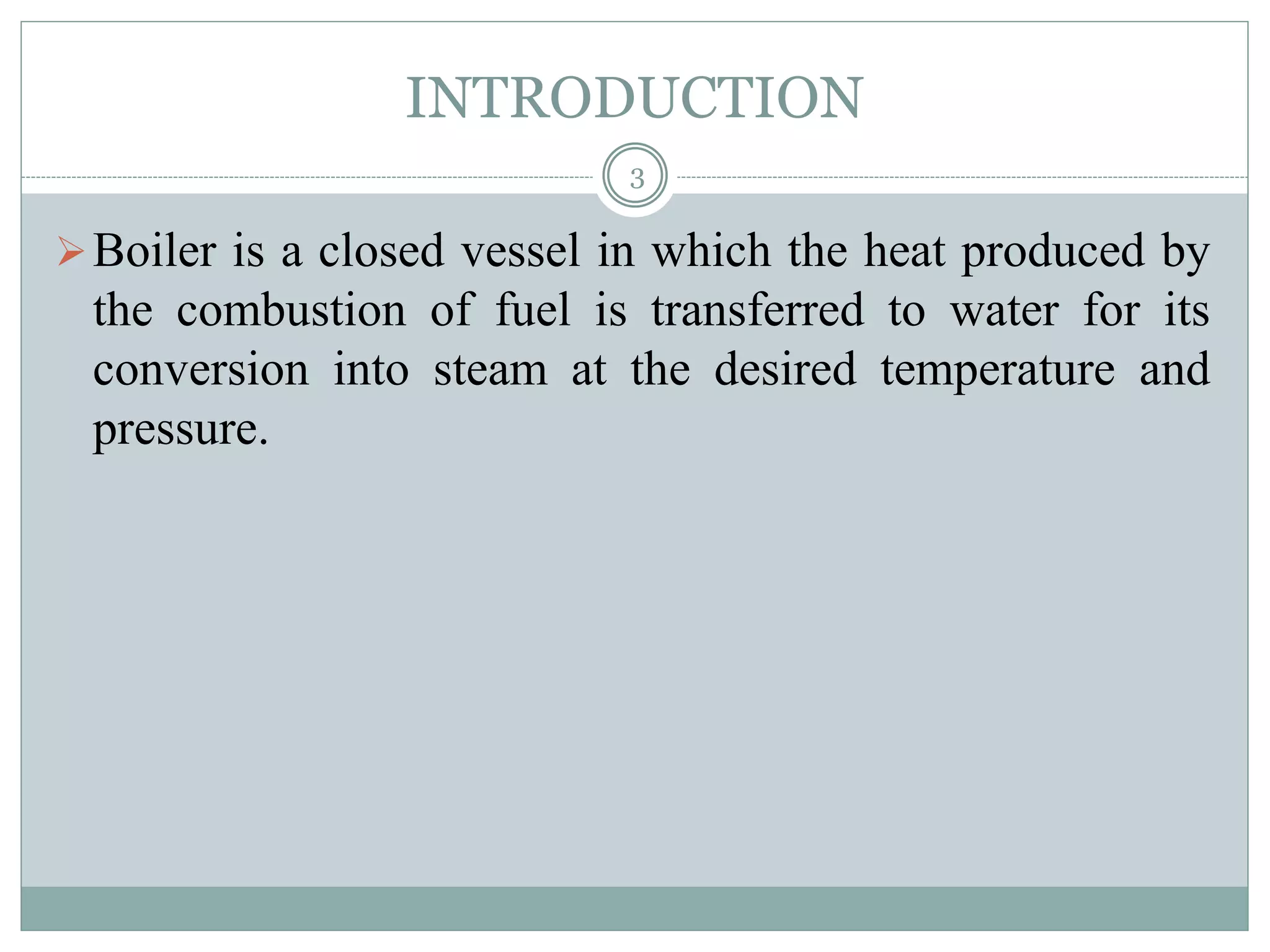 INTRODUCTION
Boiler is a closed vessel in which the heat produced by
the combustion of fuel is transferred to water for its
conversion into steam at the desired temperature and
pressure.
3
 