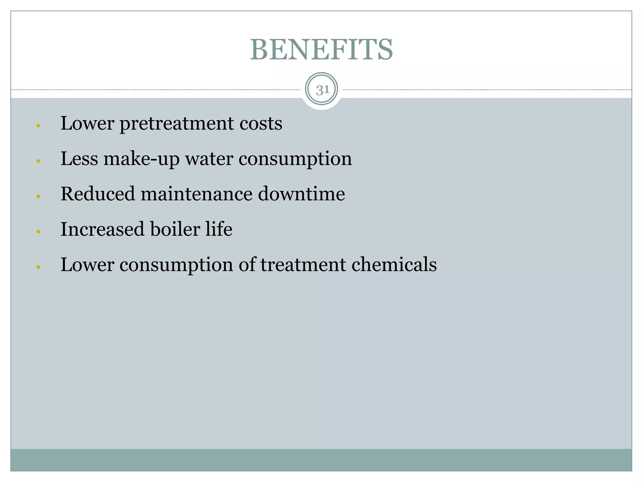 BENEFITS
• Lower pretreatment costs
• Less make-up water consumption
• Reduced maintenance downtime
• Increased boiler life
• Lower consumption of treatment chemicals
31
 