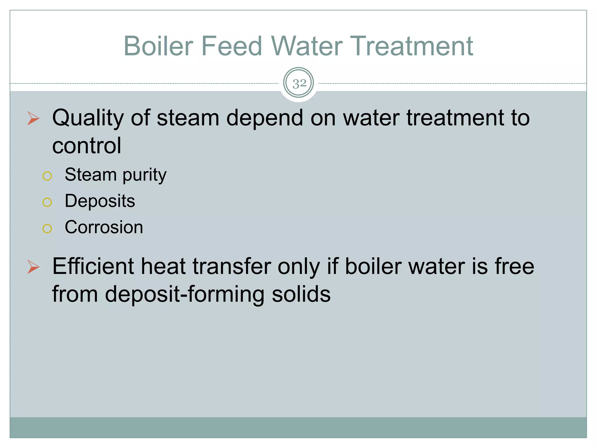 Boiler Feed Water Treatment
 Quality of steam depend on water treatment to
control
 Steam purity
 Deposits
 Corrosion
 Efficient heat transfer only if boiler water is free
from deposit-forming solids
32
 