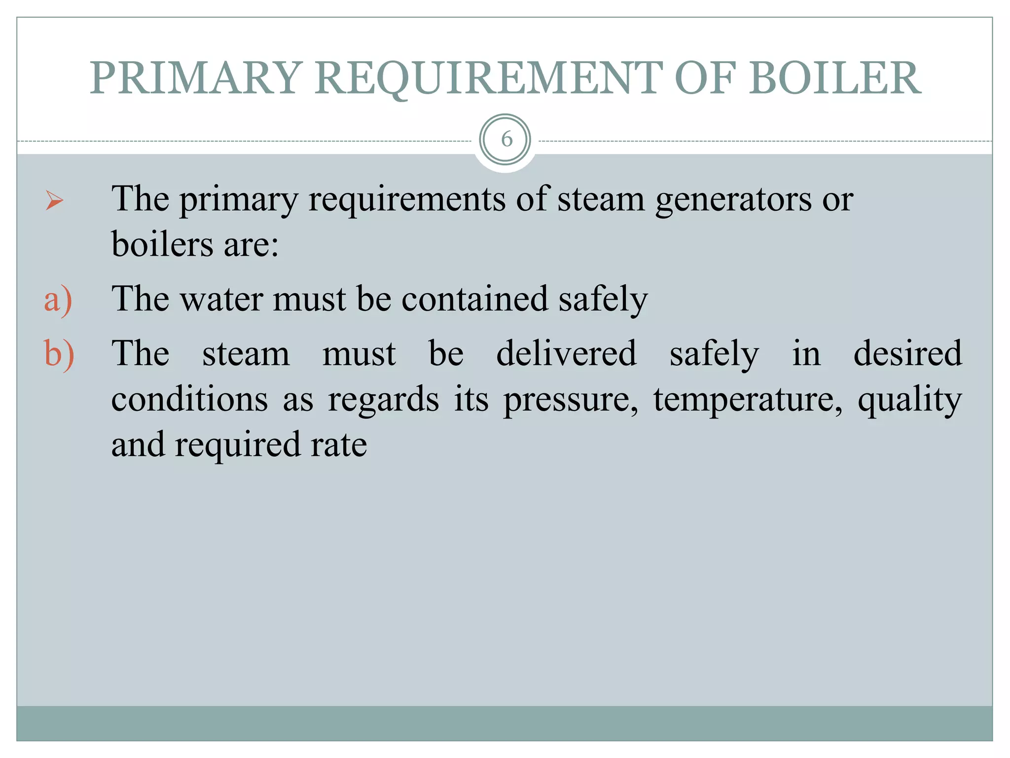 PRIMARY REQUIREMENT OF BOILER
 The primary requirements of steam generators or
boilers are:
a) The water must be contained safely
b) The steam must be delivered safely in desired
conditions as regards its pressure, temperature, quality
and required rate
6
 