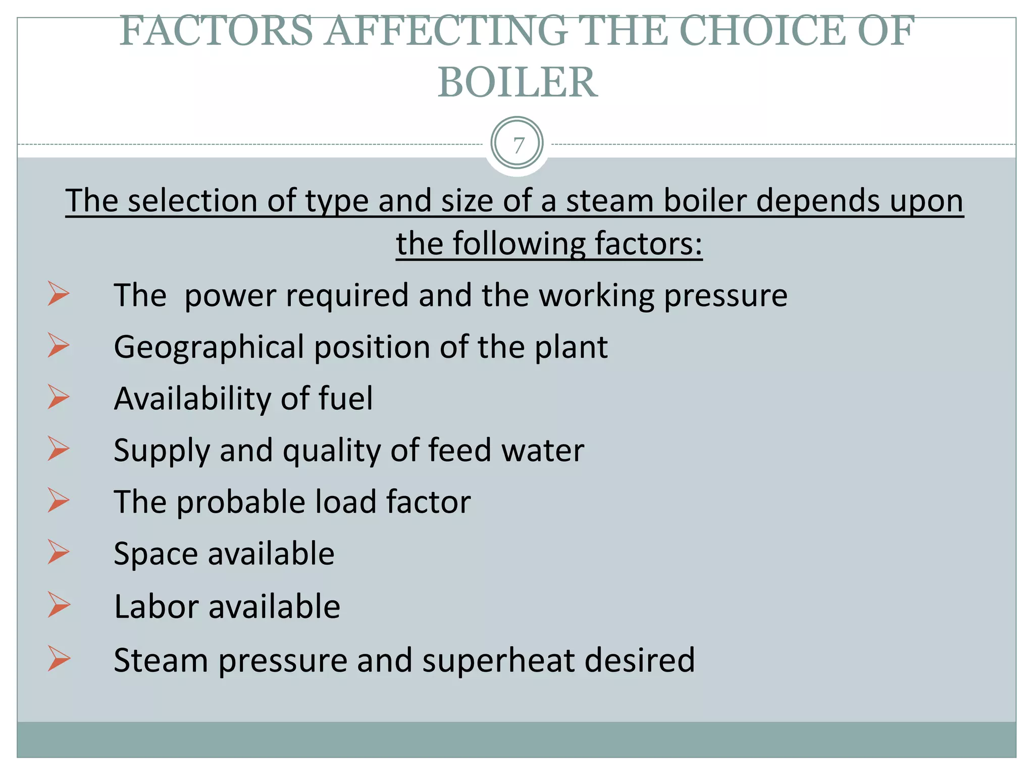 FACTORS AFFECTING THE CHOICE OF
BOILER
The selection of type and size of a steam boiler depends upon
the following factors:
 The power required and the working pressure
 Geographical position of the plant
 Availability of fuel
 Supply and quality of feed water
 The probable load factor
 Space available
 Labor available
 Steam pressure and superheat desired
7
 