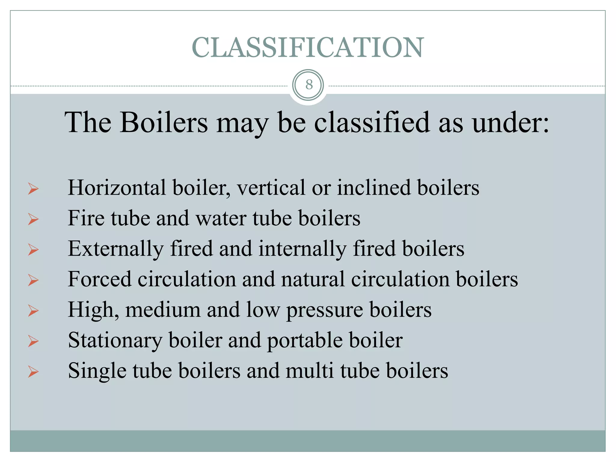 CLASSIFICATION
The Boilers may be classified as under:
 Horizontal boiler, vertical or inclined boilers
 Fire tube and water tube boilers
 Externally fired and internally fired boilers
 Forced circulation and natural circulation boilers
 High, medium and low pressure boilers
 Stationary boiler and portable boiler
 Single tube boilers and multi tube boilers
8
 