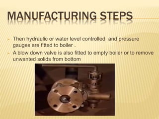 MANUFACTURING STEPS
 Then hydraulic or water level controlled and pressure
gauges are fitted to boiler .
 A blow down valve is also fitted to empty boiler or to remove
unwanted solids from bottom
 