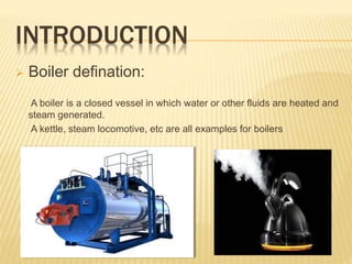 INTRODUCTION
 Boiler defination:
A boiler is a closed vessel in which water or other fluids are heated and
steam generated.
A kettle, steam locomotive, etc are all examples for boilers
 
