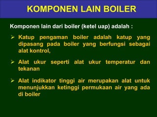 KOMPONEN LAIN BOILER
Komponen lain dari boiler (ketel uap) adalah :
 Katup pengaman boiler adalah katup yang
dipasang pada boiler yang berfungsi sebagai
alat kontrol,
 Alat ukur seperti alat ukur temperatur dan
tekanan
 Alat indikator tinggi air merupakan alat untuk
menunjukkan ketinggi permukaan air yang ada
di boiler
 