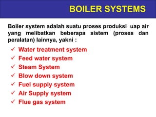 BOILER SYSTEMS
Boiler system adalah suatu proses produksi uap air
yang melibatkan beberapa sistem (proses dan
peralatan) lainnya, yakni :
 Water treatment system
 Feed water system
 Steam System
 Blow down system
 Fuel supply system
 Air Supply system
 Flue gas system
 