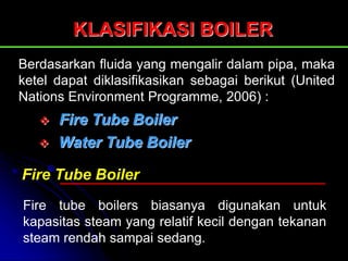 KLASIFIKASI BOILER
Berdasarkan fluida yang mengalir dalam pipa, maka
ketel dapat diklasifikasikan sebagai berikut (United
Nations Environment Programme, 2006) :
 Fire Tube Boiler
 Water Tube Boiler
Fire Tube Boiler
Fire tube boilers biasanya digunakan untuk
kapasitas steam yang relatif kecil dengan tekanan
steam rendah sampai sedang.
 