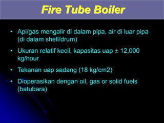 Fire Tube Boiler
• Api/gas mengalir di dalam pipa, air di luar pipa
(di dalam shell/drum)
• Ukuran relatif kecil, kapasitas uap  12,000
kg/hour
• Tekanan uap sedang (18 kg/cm2)
• Dioperasikan dengan oil, gas or solid fuels
(batubara)
 