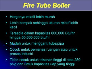 Fire Tube Boiler
• Harganya relatif lebih murah
• Lebih kompak sehingga ukuran relatif lebih
kecil
• Tersedia dalam kapasitas 600,000 Btu/hr
hingga 50,000,000 btu/hr
• Mudah untuk mengganti tube/pipa
• Cocok untuk pemanas ruangan atau untuk
proses industri
• Tidak cocok untuk tekanan tinggi di atas 250
psig dan untuk kapasitas uap yang tinggi
 